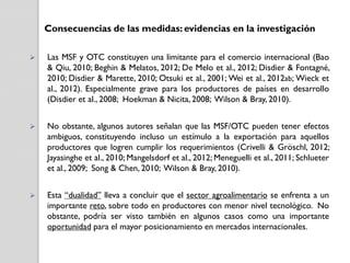 Consecuencias de las medidas: evidencias en la investigación


Las MSF y OTC constituyen una limitante para el comercio internacional (Bao
& Qiu, 2010; Beghin & Melatos, 2012; De Melo et al., 2012; Disdier & Fontagné,
2010; Disdier & Marette, 2010; Otsuki et al., 2001; Wei et al., 2012ab; Wieck et
al., 2012). Especialmente grave para los productores de países en desarrollo
(Disdier et al., 2008; Hoekman & Nicita, 2008; Wilson & Bray, 2010).



No obstante, algunos autores señalan que las MSF/OTC pueden tener efectos
ambiguos, constituyendo incluso un estímulo a la exportación para aquellos
productores que logren cumplir los requerimientos (Crivelli & Gröschl, 2012;
Jayasinghe et al., 2010; Mangelsdorf et al., 2012; Meneguelli et al., 2011; Schlueter
et al., 2009; Song & Chen, 2010; Wilson & Bray, 2010).



Esta “dualidad” lleva a concluir que el sector agroalimentario se enfrenta a un
importante reto, sobre todo en productores con menor nivel tecnológico. No
obstante, podría ser visto también en algunos casos como una importante
oportunidad para el mayor posicionamiento en mercados internacionales.

 