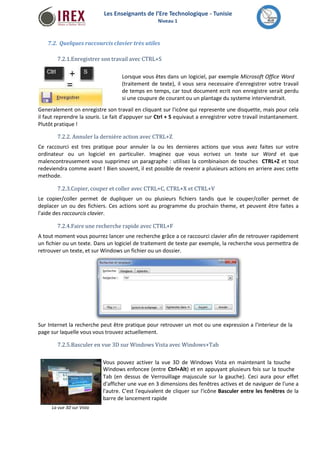 Les Enseignants de l’Ere Technologique - Tunisie 
Niveau 1 
7.2. Quelques raccourcis clavier très utiles 
7.2.1.Enregistrer son travail avec CTRL+S 
Lorsque vous êtes dans un logiciel, par exemple Microsoft Office Word 
(traitement de texte), il vous sera necessaire d'enregistrer votre travail 
de temps en temps, car tout document ecrit non enregistre serait perdu 
si une coupure de courant ou un plantage du systeme interviendrait. 
Generalement on enregistre son travail en cliquant sur l'icône qui represente une disquette, mais pour cela 
il faut reprendre la souris. Le fait d'appuyer sur Ctrl + S equivaut a enregistrer votre travail instantanement. 
Plutôt pratique ! 
7.2.2. Annuler la dernière action avec CTRL+Z 
Ce raccourci est tres pratique pour annuler la ou les dernieres actions que vous avez faites sur votre 
ordinateur ou un logiciel en particulier. Imaginez que vous ecrivez un texte sur Word et que 
malencontreusement vous supprimez un paragraphe : utilisez la combinaison de touches CTRL+Z et tout 
redeviendra comme avant ! Bien souvent, il est possible de revenir a plusieurs actions en arriere avec cette 
methode. 
7.2.3.Copier, couper et coller avec CTRL+C, CTRL+X et CTRL+V 
Le copier/coller permet de dupliquer un ou plusieurs fichiers tandis que le couper/coller permet de 
deplacer un ou des fichiers. Ces actions sont au programme du prochain theme, et peuvent être faites a 
l'aide des raccourcis clavier. 
7.2.4.Faire une recherche rapide avec CTRL+F 
A tout moment vous pourrez lancer une recherche grâce a ce raccourci clavier afin de retrouver rapidement 
un fichier ou un texte. Dans un logiciel de traitement de texte par exemple, la recherche vous permettra de 
retrouver un texte, et surWindows un fichier ou un dossier. 
Sur Internet la recherche peut être pratique pour retrouver un mot ou une expression a l'interieur de la 
page sur laquelle vous vous trouvez actuellement. 
7.2.5.Basculer en vue 3D surWindows Vista avecWindows+Tab 
Vous pouvez activer la vue 3D de Windows Vista en maintenant la touche 
Windows enfoncee (entre Ctrl+Alt) et en appuyant plusieurs fois sur la touche 
Tab (en dessus de Verrouillage majuscule sur la gauche). Ceci aura pour effet 
d'afficher une vue en 3 dimensions des fenêtres actives et de naviguer de l'une a 
l'autre. C'est l'equivalent de cliquer sur l'icône Basculer entre les fenêtres de la 
barre de lancement rapide 
La vue 3D sur Vista 
 