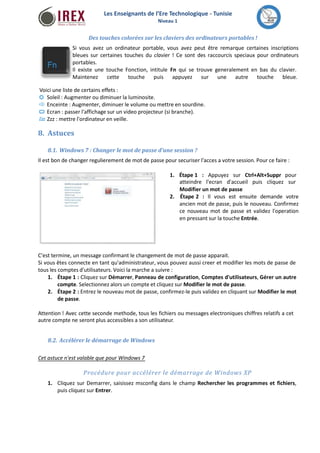Les Enseignants de l’Ere Technologique - Tunisie 
Niveau 1 
Des touches colorées sur les claviers des ordinateurs portables ! 
Si vous avez un ordinateur portable, vous avez peut être remarque certaines inscriptions 
bleues sur certaines touches du clavier ! Ce sont des raccourcis speciaux pour ordinateurs 
portables. 
Il existe une touche Fonction, intitule Fn qui se trouve generalement en bas du clavier. 
Maintenez cette touche puis appuyez sur une autre touche bleue. 
Voici une liste de certains effets : 
Soleil : Augmenter ou diminuer la luminosite. 
Enceinte : Augmenter, diminuer le volume ou mettre en sourdine. 
Ecran : passer l'affichage sur un video projecteur (si branche). 
Zzz : mettre l'ordinateur en veille. 
8. Astuces 
8.1. Windows 7 : Changer le mot de passe d'une session ? 
Il est bon de changer regulierement de mot de passe pour securiser l'acces a votre session. Pour ce faire : 
1. Étape 1 : Appuyez sur Ctrl+Alt+Suppr pour 
atteindre l'ecran d'accueil puis cliquez sur 
Modifier un mot de passe 
2. Étape 2 : Il vous est ensuite demande votre 
ancien mot de passe, puis le nouveau. Confirmez 
ce nouveau mot de passe et validez l'operation 
en pressant sur la touche Entrée. 
C'est termine, un message confirmant le changement de mot de passe apparait. 
Si vous êtes connecte en tant qu'administrateur, vous pouvez aussi creer et modifier les mots de passe de 
tous les comptes d'utilisateurs. Voici la marche a suivre : 
1. Étape 1 : Cliquez sur Démarrer, Panneau de configuration, Comptes d'utilisateurs, Gérer un autre 
compte. Selectionnez alors un compte et cliquez sur Modifier le mot de passe. 
2. Étape 2 : Entrez le nouveau mot de passe, confirmez-le puis validez en cliquant sur Modifier le mot 
de passe. 
Attention ! Avec cette seconde methode, tous les fichiers ou messages electroniques chiffres relatifs a cet 
autre compte ne seront plus accessibles a son utilisateur. 
8.2. Accélérer le démarrage deWindows 
Cet astuce n'est valable que pour Windows 7 
Procédure pour accélérer le démarrage de Windows XP 
1. Cliquez sur Demarrer, saisissez msconfig dans le champ Rechercher les programmes et fichiers, 
puis cliquez sur Entrer. 
 