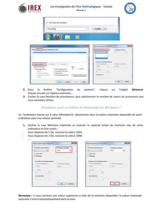 Les Enseignants de l’Ere Technologique - Tunisie 
Niveau 1 
2. Dans la fenêtre "Configuration du systeme", cliquez sur l'onglet Démarrer. 
Cliquez ensuite sur Options avancees… 
3. Cochez la case Nombre de processeurs, puis selectionnez le nombre de coeurs du processeur que 
vous souhaitez utiliser. 
Procédure pour accélérer le démarrage de Windows 7 
Ici, l’ordinateur tourne sur 4 coeur (Windows7), sélectionnez donc la valeur maximale disponible de votre 
ordinateur pour une vitesse optimale. 
1. Cochez la case Memoire maximale et saisissez la capacite totale de memoire vive de votre 
ordinateur en kilo-octets. 
Vous disposez de 1 Go, saisissez la valeur 1024. 
Vous disposez de 2 Go, saisissez la valeur 2048. 
... 
- 
- 
- 
Remarque : si vous saisissez une valeur supérieure à celle de la mémoire disponible, la valeur maximale 
autorisée s'inscrit automatiquement dans la zone. 
 