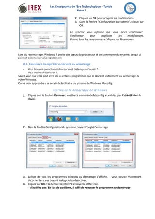 Les Enseignants de l’Ere Technologique - Tunisie 
Niveau 1 
2. Cliquez sur OK pour accepter les modifications. 
3. Dans la fenêtre "Configuration du systeme", cliquez sur 
OK. 
Le système vous informe que vous devez redémarrer 
l'ordinateur pour appliquer les modifications. 
Fermez tous les programmes et cliquez sur Redémarrer. 
Lors du redemarrage, Windows 7 profite des coeurs du processeur et de la memoire du systeme, ce qui lui 
permet de se lancer plus rapidement. 
8.3. Choisissez les logiciels à exécuter au démarrage 
- 
- 
Vous trouvez que votre ordinateur met du temps a s'ouvrir ? 
Vous desirez l'accelerer ? 
Savez-vous que cela peut être dû a certains programmes qui se lancent inutilement au demarrage de 
votreWindows. 
On va donc apprendre a se servir de l'utilitaire du systeme de Windows Msconfig. 
Optimiser le démarrage de Windows 
Cliquez sur le bouton Démarrer, mettre la commande Msconfig et validez par Entrée/Enter du 
clavier. 
1. 
2. Dans la fenêtre Configuration du systeme, ouvrez l'onglet Demarrage. 
3. La liste de tous les programmes executes au demarrage s'affiche. 
decocher les cases devant les logiciels a desactiver. 
Cliquez sur OK et redemarrez votre PC et voyez la difference. 
Vous pouvez maintenant 
4. 
N'oubliez pas ! En cas de problème, il suffit de réactiver le programme au démarrage 
 