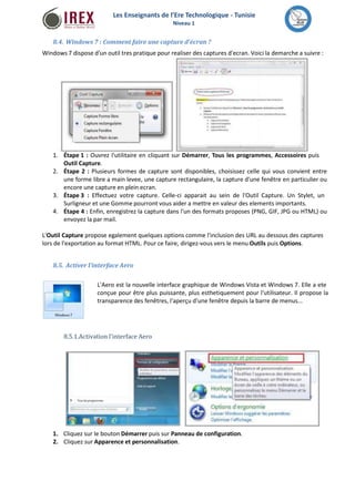 Les Enseignants de l’Ere Technologique - Tunisie 
Niveau 1 
8.4. Windows 7 : Comment faire une capture d'écran ? 
Windows 7 dispose d'un outil tres pratique pour realiser des captures d'ecran. Voici la demarche a suivre : 
1. Étape 1 : Ouvrez l'utilitaire en cliquant sur Démarrer, Tous les programmes, Accessoires puis 
Outil Capture. 
Étape 2 : Plusieurs formes de capture sont disponibles, choisissez celle qui vous convient entre 
une forme libre a main levee, une capture rectangulaire, la capture d'une fenêtre en particulier ou 
encore une capture en plein ecran. 
Étape 3 : Effectuez votre capture. Celle-ci apparait au sein de l'Outil Capture. Un Stylet, un 
Surligneur et une Gomme pourront vous aider a mettre en valeur des elements importants. 
Étape 4 : Enfin, enregistrez la capture dans l'un des formats proposes (PNG, GIF, JPG ou HTML) ou 
envoyez la par mail. 
2. 
3. 
4. 
L'Outil Capture propose egalement quelques options comme l'inclusion des URL au dessous des captures 
lors de l'exportation au format HTML. Pour ce faire, dirigez-vous vers le menu Outils puis Options. 
8.5. Activer l'interface Aero 
L'Aero est la nouvelle interface graphique de Windows Vista et Windows 7. Elle a ete 
conçue pour être plus puissante, plus esthetiquement pour l'utilisateur. Il propose la 
transparence des fenêtres, l'aperçu d'une fenêtre depuis la barre de menus... 
8.5.1.Activation l'interface Aero 
1. Cliquez sur le bouton Démarrer puis sur Panneau de configuration. 
2. Cliquez sur Apparence et personnalisation. 
 