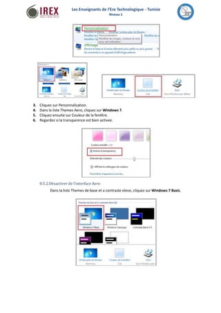Les Enseignants de l’Ere Technologique - Tunisie 
Niveau 1 
3. 
4. 
5. 
6. 
Cliquez sur Personnalisation. 
Dans la liste Themes Aero, cliquez sur Windows 7. 
Cliquez ensuite sur Couleur de la fenêtre. 
Regardez si la transparence est bien activee. 
8.5.2.Désactiver de l'interface Aero 
Dans la liste Themes de base et a contraste eleve, cliquez surWindows 7 Basic. 
