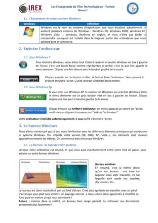 Les Enseignants de l’Ere Technologique - Tunisie 
Niveau 1 
1.1. Chargement de votre systèmeWindows 
Windows Définition 
Windows est le nom du système d'exploitation que nous étudions actuellement. Il 
existent plusieurs versions de Windows : Windows 98, Windows 2000, Windows XP, 
Windows Vista ... Windows, (fenêtres en anglais, et vous n'allez pas tarder à 
comprendre pourquoi) est installé dans la majeure partie des ordinateurs que vous 
achetez dans le commerce. 
2. Eteindre l’ordinateur 
2.1. SousWindows 7 
Pour éteindre Windows, nous allons tout d'abord repérer le bouton Windows en bas à gauche 
de l'écran, c'est une boule bleue comme représentée ci-contre, c'est ce que l'on appelle le 
menu démarrer. Cliquez une fois dessus avec le bouton gauche de la souris. 
Cliquez ensuite sur le bouton arrêter et laissez faire l'ordinateur. Vous pouvez à 
présent éteindre l'écran. L'unité centrale s'éteindra d'elle même. 
2.2. SousWindows Xp 
Si vous êtes sur Windows XP, la version de Windows qui précède Windows Vista, 
le menu démarrer est un gros bouton vert en bas à gauche de l'écran. Cliquez 
dessus une fois avec le bouton gauche de la souris. 
Cliquez ensuite sur Arrêter l'ordinateur. Un menu apparait au centre de l'écran, 
confirmez en cliquant à nouveau sur "arrêter l'ordinateur". 
Votre ordinateur s'éteindra automatiquement, il vous suffit d'éteindre l'écran. 
3. Le bureauWindows 
Nous allons maintenant peu à peu nous familiariser avec les différents éléments principaux qui composent 
le système Windows. Peu importe votre version (98, 2000, XP, Vista...), ces éléments sont toujours 
approximativement les mêmes. On commence avec le bureauWindows. 
3.1. Le bureau : la base de votre système 
Lorsque votre ordinateur est allumé, et que vous avez éventuellement entré votre mot de passe, vous 
arrivez sur votre bureauWindows. 
Bureau windows 
En résumé, c'est la même chose 
qu'un vrai bureau : une base sur 
laquelle vous allez travailler, et sur 
laquelle sont posés vos dossiers, 
documents, etc... 
Le bureau est donc matérialisé par un fond d'écran. C'est plus agréable de travailler avec un fond 
d'écran qui vous plait (vos enfants, un paysage naturel...). Nous allons donc apprendre à modifier ce 
fond pour en mettre un qui nous convienne ! 
Astuce : comme dans la réalité, un bureau bien rangé permet de retrouver ses documents 
personnels plus facilement ! 
 