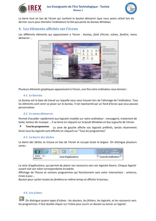 Les Enseignants de l’Ere Technologique - Tunisie 
Niveau 1 
La barre tout en bas de l'écran qui contient le bouton démarrer (que nous avons utilisé lors du 
dernier cours pour éteindre l'ordinateur) ne fait pas partie du bureau Windows. 
4. Les éléments affichés sur l'écran 
Les différents éléments qui apparaissent à l'écran : bureau, fond d'écran, icônes, fenêtre, menu 
démarrer ... 
Plusieurs éléments graphiques apparaissent à l'écran, une fois votre ordinateur sous tension : 
4.1. Le bureau 
Le bureau est la base de travail sur laquelle vous vous trouvez lors de l'allumage de l'ordinateur. Tous 
les éléments vont venir se poser sur le bureau. Il est représenté par un fond d'écran que vous pouvez 
personnaliser. 
4.2. Le menu démarrer 
Permet d'accéder rapidement aux logiciels installés sur votre ordinateur : messagerie, traitement de 
texte, lecteur de musique ... Il se lance en cliquant sur la boule Windows en bas à gauche de l'écran. 
La zone de gauche affiche vos logiciels préférés, lancés récemment. 
Sinon tous les logiciels sont affichés en cliquant sur "Tous les programmes" 
4.3. La barre des tâches 
La barre des tâches se trouve en bas de l'écran et occupe toute la largeur. On distingue plusieurs 
zones : 
La zone d'applications, qui permet de placer vos raccourcis vers vos logiciels favoris. Chaque logiciel 
ouvert voit son icône correspondante encadrée. 
Affichage de l'heure et certains programmes qui fonctionnent sans votre intervention : antivirus, 
mises à jour... 
Bouton pour cacher toutes les fenêtres en même temps et afficher le bureau. 
4.4. Les icônes 
On distingue quatre types d'icônes : les dossiers, les fichiers, les logiciels, et les raccourcis vers 
les programmes. Il faut double cliquer sur l'icône pour ouvrir un dossier ou lancer un logiciel. 
 