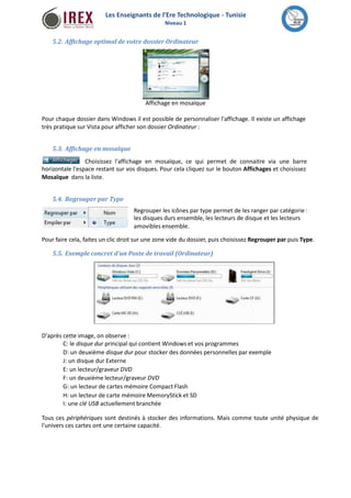 Les Enseignants de l’Ere Technologique - Tunisie 
Niveau 1 
5.2. Affichage optimal de votre dossier Ordinateur 
Affichage en mosaïque 
Pour chaque dossier dans Windows il est possible de personnaliser l'affichage. Il existe un affichage 
très pratique sur Vista pour afficher son dossier Ordinateur : 
5.3. Affichage enmosaïque 
Choisissez l'affichage en mosaïque, ce qui permet de connaitre via une barre 
horizontale l'espace restant sur vos disques. Pour cela cliquez sur le bouton Affichages et choisissez 
Mosaïque dans la liste. 
5.4. Regrouper par Type 
Regrouper les icônes par type permet de les ranger par catégorie : 
les disques durs ensemble, les lecteurs de disque et les lecteurs 
amovibles ensemble. 
Pour faire cela, faites un clic droit sur une zone vide du dossier, puis choisissez Regrouper par puis Type. 
5.5. Exemple concret d'un Poste de travail (Ordinateur) 
D'après cette image, on observe : 
C: le disque dur principal qui contientWindows et vos programmes 
D: un deuxième disque dur pour stocker des données personnelles par exemple 
J: un disque dur Externe 
E: un lecteur/graveur DVD 
F: un deuxième lecteur/graveur DVD 
G: un lecteur de cartesmémoire Compact Flash 
H: un lecteur de carte mémoireMemoryStick et SD 
I: une clé USB actuellement branchée 
Tous ces périphériques sont destinés à stocker des informations. Mais comme toute unité physique de 
l'univers ces cartes ont une certaine capacité. 
 