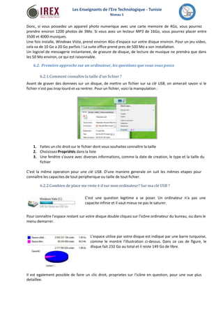 Les Enseignants de l’Ere Technologique - Tunisie 
Niveau 1 
Donc, si vous possedez un appareil photo numerique avec une carte memoire de 4Go, vous pourrez 
prendre environ 1200 photos de 3Mo. Si vous avez un lecteur MP3 de 16Go, vous pourrez placer entre 
3500 et 4000 musiques. 
Une fois installe, Windows Vista, prend environ 4Go d'espace sur votre disque environ. Pour un jeu video, 
cela va de 10 Go a 20 Go parfois ! La suite office prend pres de 500 Mo a son installation. 
Un logiciel de messagerie instantanee, de gravure de disque, de lecture de musique ne prendra que dans 
les 50 Mo environ, ce qui est raisonnable. 
6.2. Première approche sur un ordinateur, les questions que vous vous posez 
6.2.1.Comment connaître la taille d'un fichier ? 
Avant de graver des donnees sur un disque, de mettre un fichier sur sa clé USB, on aimerait savoir si le 
fichier n'est pas trop lourd et va rentrer. Pour un fichier, voici la manipulation : 
1. 
2. 
3. 
Faites un clic droit sur le fichier dont vous souhaitez connaître la taille 
Choisissez Propriétés dans la liste 
Une fenêtre s'ouvre avec diverses informations, comme la date de creation, le type et la taille du 
fichier 
C'est la même operation pour une clé USB. D’une maniere generale on suit les mêmes etapes pour 
connaître les capacites de tout peripherique ou taille de tout fichier. 
6.2.2.Combien de placeme reste-t-il surmon ordinateur? Surma clé USB ? 
C'est une question legitime a se poser. Un ordinateur n'a pas une 
capacite infinie et il vaut mieux ne pas le saturer. 
Pour connaître l'espace restant sur votre disque double cliquez sur l'icône ordinateur du bureau, ou dans le 
menu demarrer. 
L'espace utilise par votre disque est indique par une barre turquoise, 
comme le montre l'illustration ci-dessus. Dans ce cas de figure, le 
disque fait 232 Go au total et il reste 149 Go de libre. 
Il est egalement possible de faire un clic droit, proprietes sur l'icône en question, pour une vue plus 
detaillee. 
 