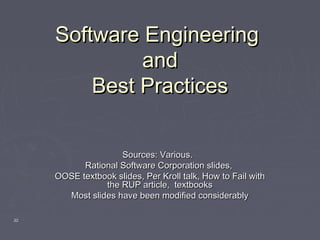3030
Software EngineeringSoftware Engineering
andand
Best PracticesBest Practices
Sources: Various.Sources: Various.
Rational Software Corporation slides,Rational Software Corporation slides,
OOSE textbook slides, Per Kroll talk, How to Fail withOOSE textbook slides, Per Kroll talk, How to Fail with
the RUP article, textbooksthe RUP article, textbooks
Most slides have been modified considerablyMost slides have been modified considerably
 