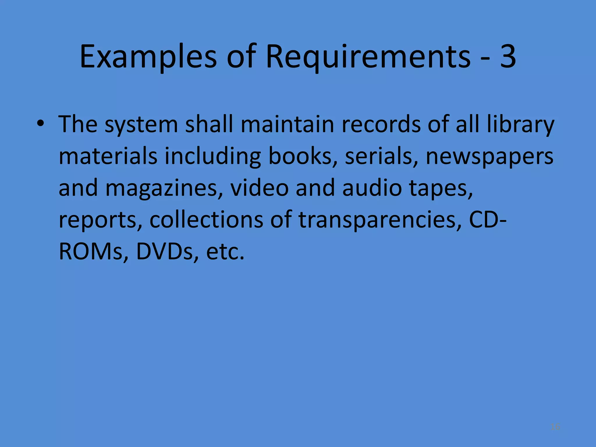 16
Examples of Requirements - 3
• The system shall maintain records of all library
materials including books, serials, newspapers
and magazines, video and audio tapes,
reports, collections of transparencies, CD-
ROMs, DVDs, etc.
 