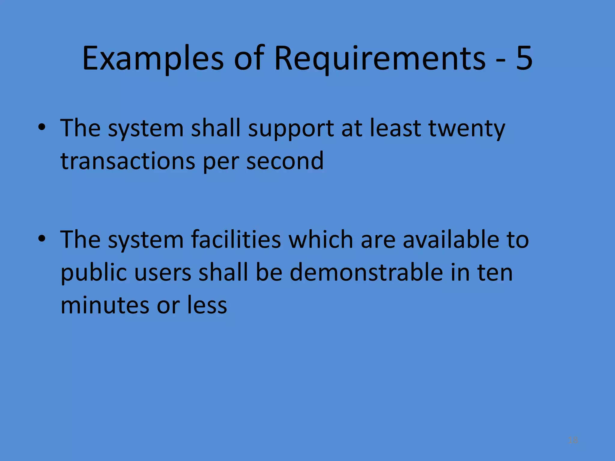 18
Examples of Requirements - 5
• The system shall support at least twenty
transactions per second
• The system facilities which are available to
public users shall be demonstrable in ten
minutes or less
 