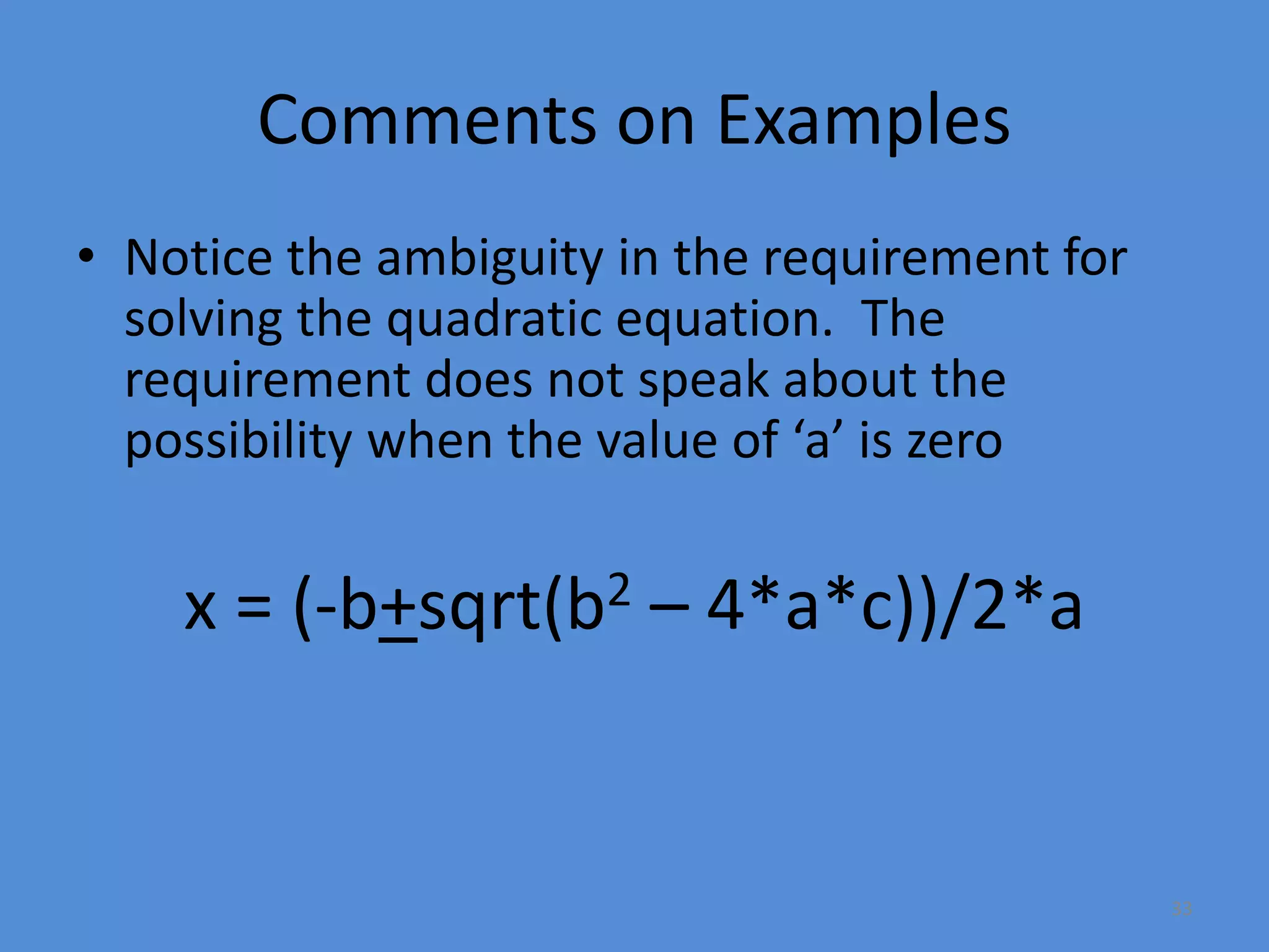33
Comments on Examples
• Notice the ambiguity in the requirement for
solving the quadratic equation. The
requirement does not speak about the
possibility when the value of ‘a’ is zero
x = (-b+sqrt(b2 – 4*a*c))/2*a
 