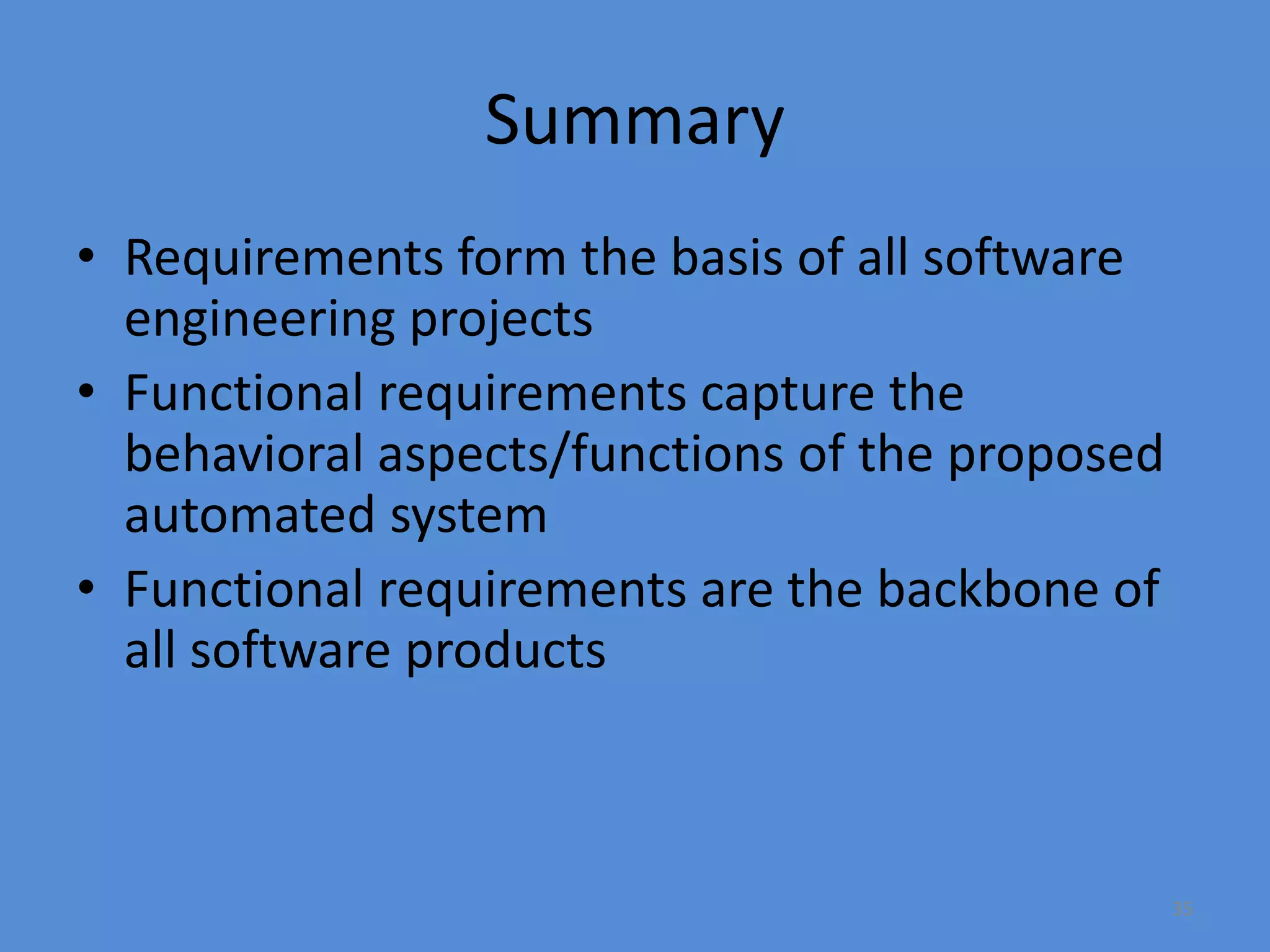 35
Summary
• Requirements form the basis of all software
engineering projects
• Functional requirements capture the
behavioral aspects/functions of the proposed
automated system
• Functional requirements are the backbone of
all software products
 