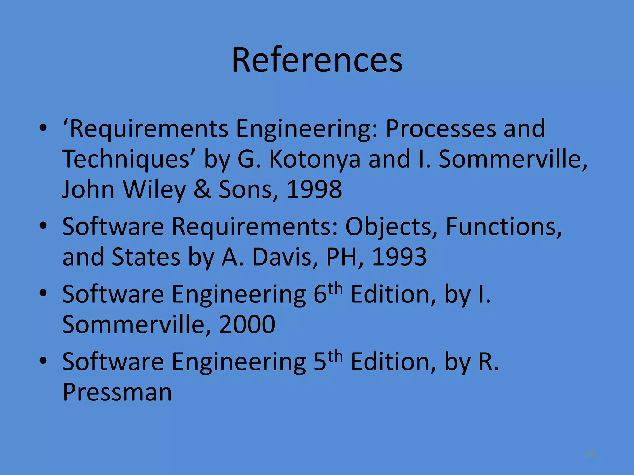36
References
• ‘Requirements Engineering: Processes and
Techniques’ by G. Kotonya and I. Sommerville,
John Wiley & Sons, 1998
• Software Requirements: Objects, Functions,
and States by A. Davis, PH, 1993
• Software Engineering 6th Edition, by I.
Sommerville, 2000
• Software Engineering 5th Edition, by R.
Pressman
 