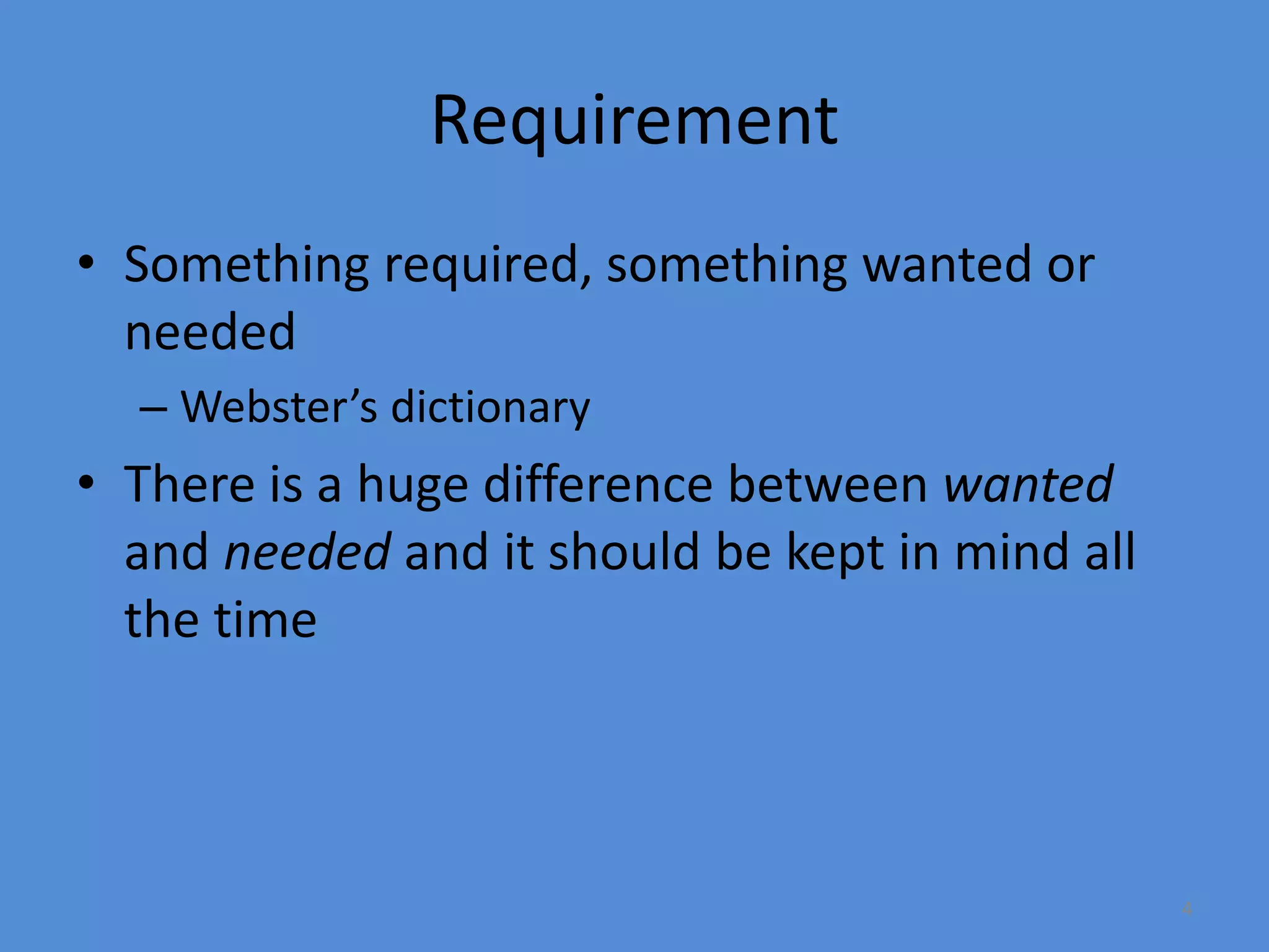 4
Requirement
• Something required, something wanted or
needed
– Webster’s dictionary
• There is a huge difference between wanted
and needed and it should be kept in mind all
the time
 