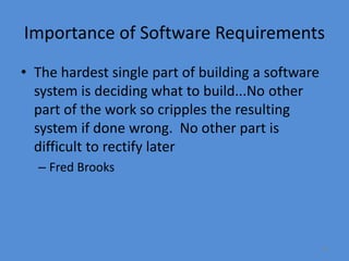 13
Importance of Software Requirements
• The hardest single part of building a software
system is deciding what to build...No other
part of the work so cripples the resulting
system if done wrong. No other part is
difficult to rectify later
– Fred Brooks
 