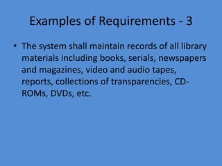 16
Examples of Requirements - 3
• The system shall maintain records of all library
materials including books, serials, newspapers
and magazines, video and audio tapes,
reports, collections of transparencies, CD-
ROMs, DVDs, etc.
 