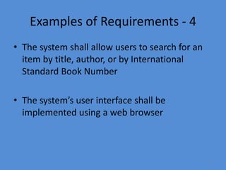 17
Examples of Requirements - 4
• The system shall allow users to search for an
item by title, author, or by International
Standard Book Number
• The system’s user interface shall be
implemented using a web browser
 