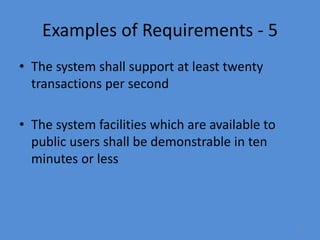 18
Examples of Requirements - 5
• The system shall support at least twenty
transactions per second
• The system facilities which are available to
public users shall be demonstrable in ten
minutes or less
 