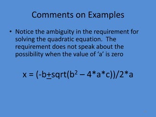33
Comments on Examples
• Notice the ambiguity in the requirement for
solving the quadratic equation. The
requirement does not speak about the
possibility when the value of ‘a’ is zero
x = (-b+sqrt(b2 – 4*a*c))/2*a
 