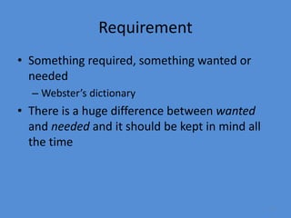 4
Requirement
• Something required, something wanted or
needed
– Webster’s dictionary
• There is a huge difference between wanted
and needed and it should be kept in mind all
the time
 