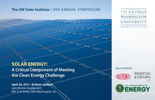 The GW Solar Institute | 3RD ANNUAL SYMPOSIUM




SOLAR ENERGY:
                                                Sponsored By:
A Critical Component of Meeting
the Clean Energy Challenge
April 26, 2011 • 8:30am–6:00pm                         U.S. DEPARTMENT OF
Jack Morton Auditorium
805 21st Street, NW, Washington, DC                    ENERGY
 