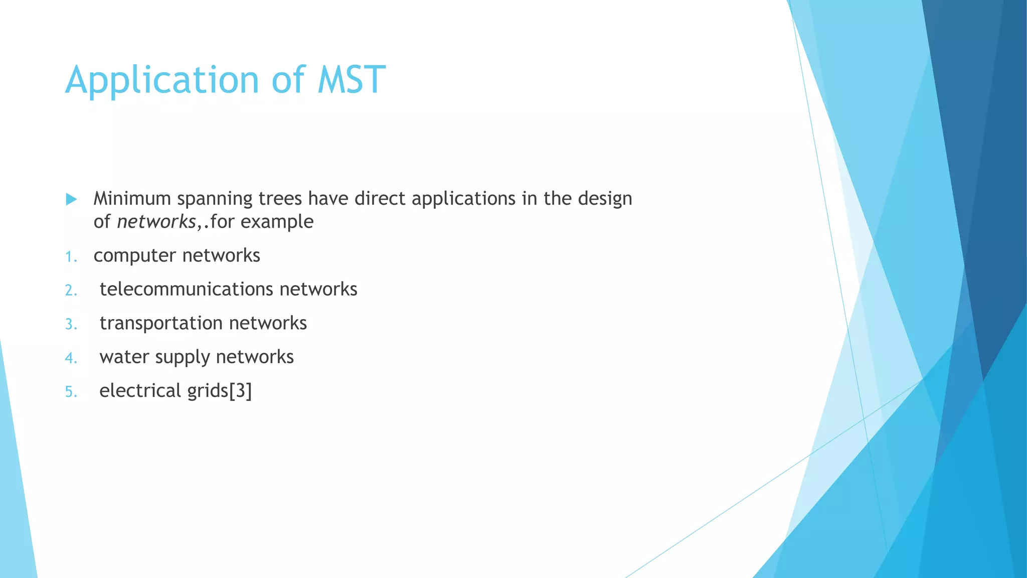Application of MST
 Minimum spanning trees have direct applications in the design
of networks,.for example
1. computer networks
2. telecommunications networks
3. transportation networks
4. water supply networks
5. electrical grids[3]
 
