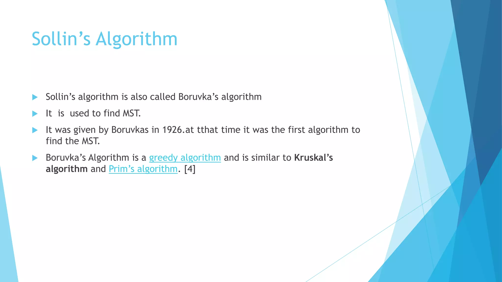 Sollin’s Algorithm
 Sollin’s algorithm is also called Boruvka’s algorithm
 It is used to find MST.
 It was given by Boruvkas in 1926.at tthat time it was the first algorithm to
find the MST.
 Boruvka’s Algorithm is a greedy algorithm and is similar to Kruskal’s
algorithm and Prim’s algorithm. [4]
 