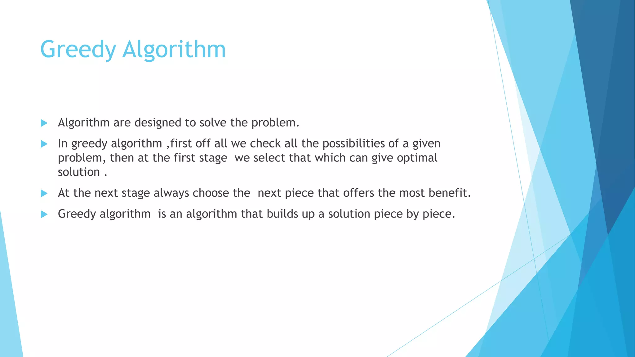 Greedy Algorithm
 Algorithm are designed to solve the problem.
 In greedy algorithm ,first off all we check all the possibilities of a given
problem, then at the first stage we select that which can give optimal
solution .
 At the next stage always choose the next piece that offers the most benefit.
 Greedy algorithm is an algorithm that builds up a solution piece by piece.
 