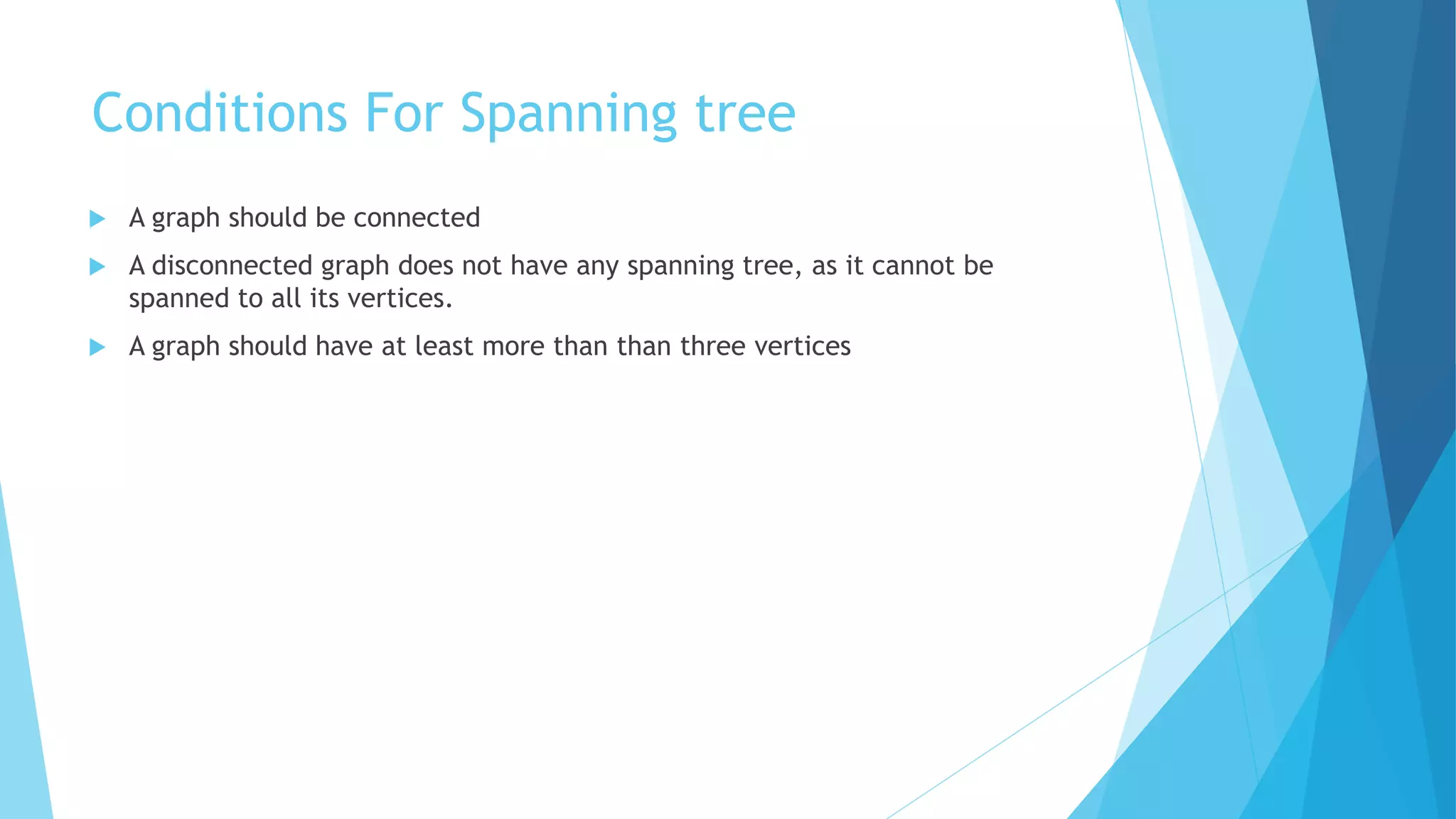 Conditions For Spanning tree
 A graph should be connected
 A disconnected graph does not have any spanning tree, as it cannot be
spanned to all its vertices.
 A graph should have at least more than than three vertices
 