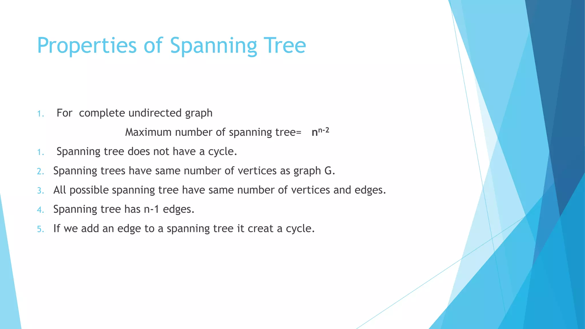 Properties of Spanning Tree
1. For complete undirected graph
Maximum number of spanning tree= nn-2
1. Spanning tree does not have a cycle.
2. Spanning trees have same number of vertices as graph G.
3. All possible spanning tree have same number of vertices and edges.
4. Spanning tree has n-1 edges.
5. If we add an edge to a spanning tree it creat a cycle.
 