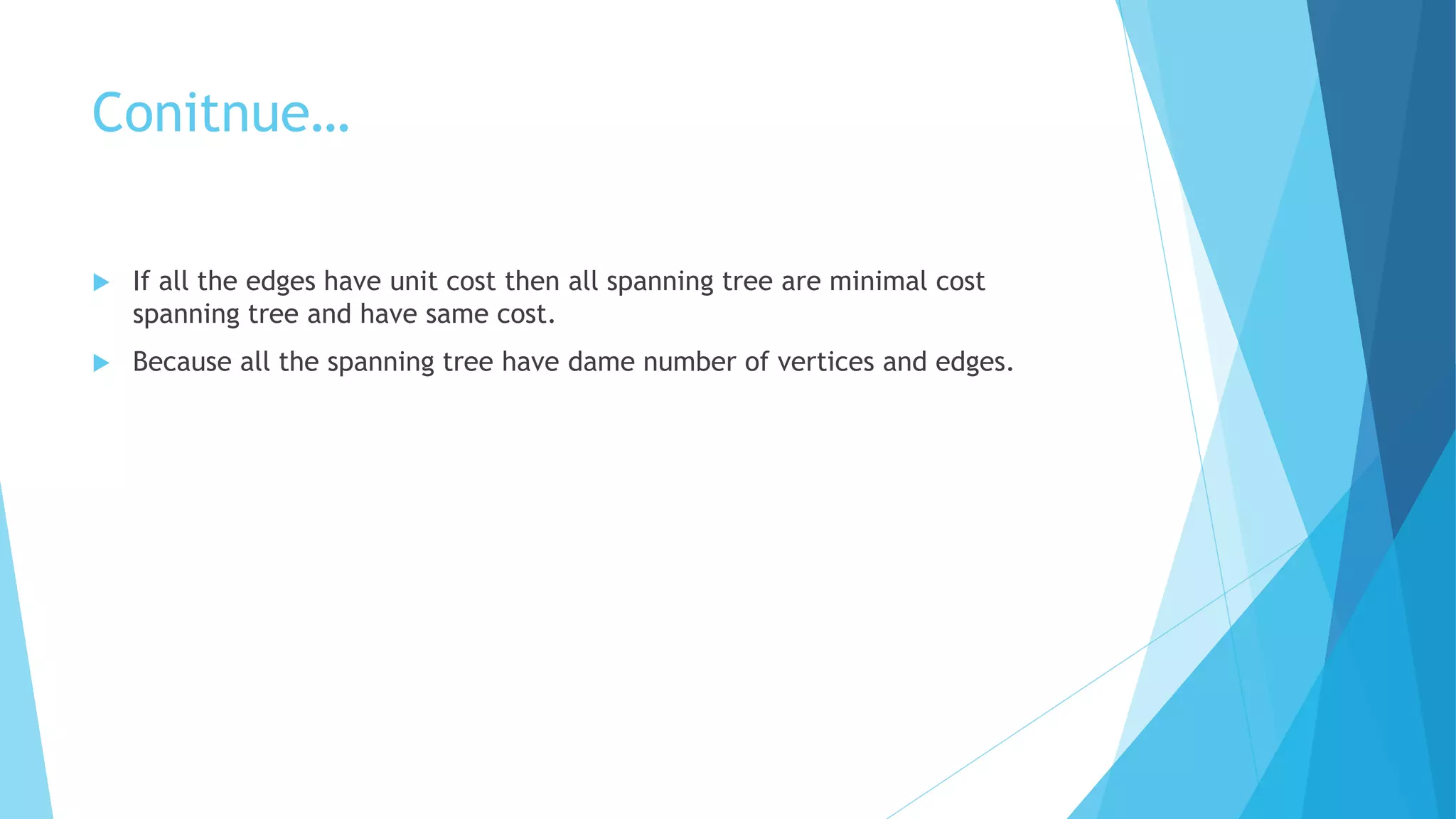 Conitnue…
 If all the edges have unit cost then all spanning tree are minimal cost
spanning tree and have same cost.
 Because all the spanning tree have dame number of vertices and edges.
 