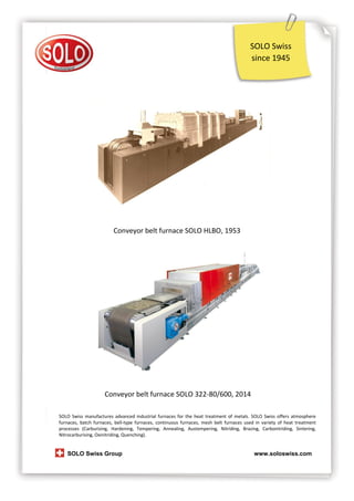 SOLO Swiss
since 1945

Conveyor belt furnace SOLO HLBO, 1953

Conveyor belt furnace SOLO 322-80/600, 2014
SOLO Swiss manufactures advanced industrial furnaces for the heat treatment of metals. SOLO Swiss offers atmosphere
furnaces, batch furnaces, bell-type furnaces, continuous furnaces, mesh belt furnaces used in variety of heat treatment
processes (Carburizing, Hardening, Tempering, Annealing, Austempering, Nitriding, Brazing, Carbonitriding, Sintering,
Nitrocarburising, Oxinitriding, Quenching).

SOLO Swiss Group

www.soloswiss.com

 