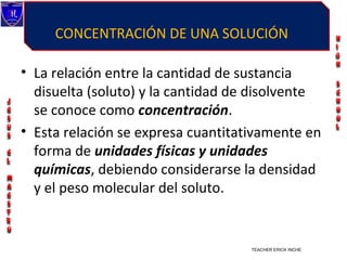 CONCENTRACIÓN DE UNA SOLUCIÓN

• La relación entre la cantidad de sustancia
  disuelta (soluto) y la cantidad de disolvente
  se conoce como concentración.
• Esta relación se expresa cuantitativamente en
  forma de unidades físicas y unidades
  químicas, debiendo considerarse la densidad
  y el peso molecular del soluto.


                                    TEACHER ERICK INCHE VILLEGAS
 