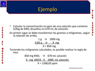 Ejemplo

• Calcular la concentración en ppm de una solución que contiene
   0,85g de KNO3 disueltos en 670 mL de solución.
En primer lugar se debe transformar los gramos a miligramos, según
   la relación de arriba.
                          1 g → 1000 mg
                       0,85 g →        X mg
                               X = 850 mg
Teniendo los miligramos calculados, es posible realizar la regla de
   tres:
             850 mg KNO3 → 670 mL solución
               X mg KNO3 → 1000 mL solución
                          X = 1268,65 ppm
                                                 TEACHER ERICK INCHE VILLEGAS
 