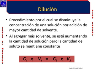 Dilución
• Procedimiento por el cual se disminuye la
  concentración de una solución por adición de
  mayor cantidad de solvente.
• Al agregar más solvente, se está aumentando
  la cantidad de solución pero la cantidad de
  soluto se mantiene constante


         C1 x     V1 =    C2 x V 2
                                   TEACHER ERICK INCHE VILLEGAS
 