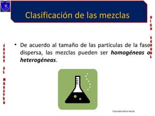 Clasificación de las mezclas


• De acuerdo al tamaño de las partículas de la fase
  dispersa, las mezclas pueden ser homogéneas o
  heterogéneas.




                                    TEACHER ERICK INCHE VILLEGAS
 