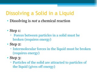 Dissolving a Solid in a Liquid
• Dissolving is not a chemical reaction

• Step 1:
  ▫ Forces between particles in a solid must be
    broken (requires energy)
• Step 2:
  ▫ Intermolecular forces in the liquid must be broken
    (requires energy)
• Step 3:
  ▫ Particles of the solid are attracted to particles of
    the liquid (gives off energy)
 