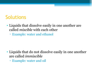 Solutions
• Liquids that dissolve easily in one another are
  called miscible with each other
 ▫ Example: water and ethanol




• Liquids that do not dissolve easily in one another
  are called immiscible
 ▫ Example: water and oil
 