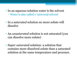 • In an aqueous solution water is the solvent
 ▫ Water is also called a ‘universal solvent’

• In a saturated solution no more solute will
  dissolve

• An unsaturated solution is not saturated (you
  can dissolve more solute)

• Super saturated solution: a solution that
  contains more dissolved solute than a saturated
  solution at the same temperature and pressure.
 