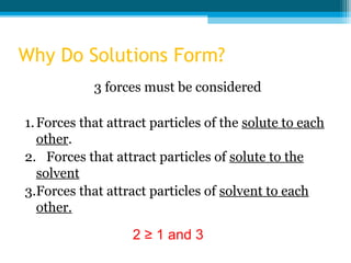 Why Do Solutions Form?
            3 forces must be considered

1. Forces that attract particles of the solute to each
   other.
2. Forces that attract particles of solute to the
   solvent
3.Forces that attract particles of solvent to each
   other.

                   2 ≥ 1 and 3
 