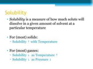 Solubility
• Solubility is a measure of how much solute will
  dissolve in a given amount of solvent at a
  particular temperature

• For (most) solids:
  ▫ Solubility ↑ with Temperature

• For (most) gasses:
  ▫ Solubility ↓ as Temperature ↑
  ▫ Solubility ↓ as Pressure ↓
 