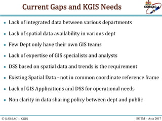 © KSRSAC – KGIS SOTM – Asia 2017
Current	Gaps	and	KGIS	Needs
● Lack	of	integrated	data	between	various	departments
● Lack	...