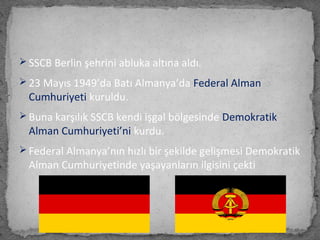  SSCB Berlin şehrini abluka altına aldı.
 23 Mayıs 1949’da Batı Almanya’da Federal Alman
Cumhuriyeti kuruldu.
 Buna karşılık SSCB kendi işgal bölgesinde Demokratik
Alman Cumhuriyeti’ni kurdu.
 Federal Almanya’nın hızlı bir şekilde gelişmesi Demokratik
Alman Cumhuriyetinde yaşayanların ilgisini çekti
 