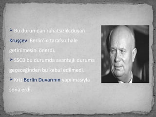  Bu durumdan rahatsızlık duyan
Kruşçev Berlin’in tarafsız hale
getirilmesini önerdi.
 SSCB bu durumda avantajlı duruma
geçeceğinden bu kabul edilmedi.
 Kriz Berlin Duvarının yapılmasıyla
sona erdi.
 