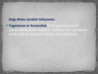  Doğu Bloku İçindeki Gelişmeler:
 Yugoslavya ve Arnavutluk SSCB işgalinden kendi
çabalarıyla kurtulan devletler oldukları için varlıklarını
sürdürmek için Rusya’ya ihtiyaç duymamışlardır.
 