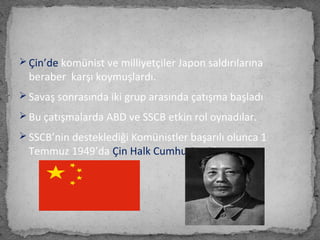  Çin’de komünist ve milliyetçiler Japon saldırılarına
beraber karşı koymuşlardı.
 Savaş sonrasında iki grup arasında çatışma başladı
 Bu çatışmalarda ABD ve SSCB etkin rol oynadılar.
 SSCB’nin desteklediği Komünistler başarılı olunca 1
Temmuz 1949’da Çin Halk Cumhuriyeti kuruldu.
 