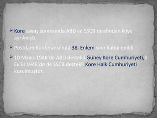  Kore savaş sonrasında ABD ve SSCB tarafından ikiye
ayrılmıştı.
 Postdam Konferansı’nda 38. Enlem sınır kabul edildi.
 10 Mayıs 1948’de ABD destekli Güney Kore Cumhuriyeti,9
Eylül 1948’de de SSCB destekli Kore Halk Cumhuriyeti
kurulmuştur.
 