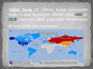 Soğuk Savaş :II. Dünya Savaşı sonrasında
Doğu ve Batı Bloklarının liderleri olan ABD ve
SSCB arasında silahlı çatışmaya dönüşmeyen
dönemi ifade eden kavramdır.
 