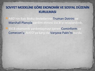 ABD’nin Batı Bloku devletlerine Truman Dotrini ve
Marshall Planıyla yardım etmesi SSCB’yi telaşlandırdı.
SSCB ekonomik yardımlaşmayı içeren Cominform ve
Comecon’u ,NATO’ya karşı da Varşova Paktı’nı kurdu.
SOVYET MODELİNE GÖRE EKONOMİK VE SOSYAL DÜZENİN
KURULMASI
 