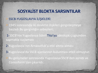  SSCB-YUGOSLAVYA İLİŞKİLERİ:
 1945 sonrasında iki devletin ilişkileri gerginleşmeye
başladı.Bu gerginliğin sebepleri;
1-SSCB’nin Yugoslavya lideri Tito’yu ideolojik çizgisinden
sapmakla suçlaması
2-Yugoslavya’nın Arnavutluk’u etki altına alması
3-Yugoslavya’da SSCB ajanlarının bulunması etkili olmuştur.
 Bu gelişmeler sonrasında Yugoslavya SSCB’den ayrıldı ve
Cominform’dan çıkarıldı.
SOSYALİST BLOKTA SARSINTILAR
 